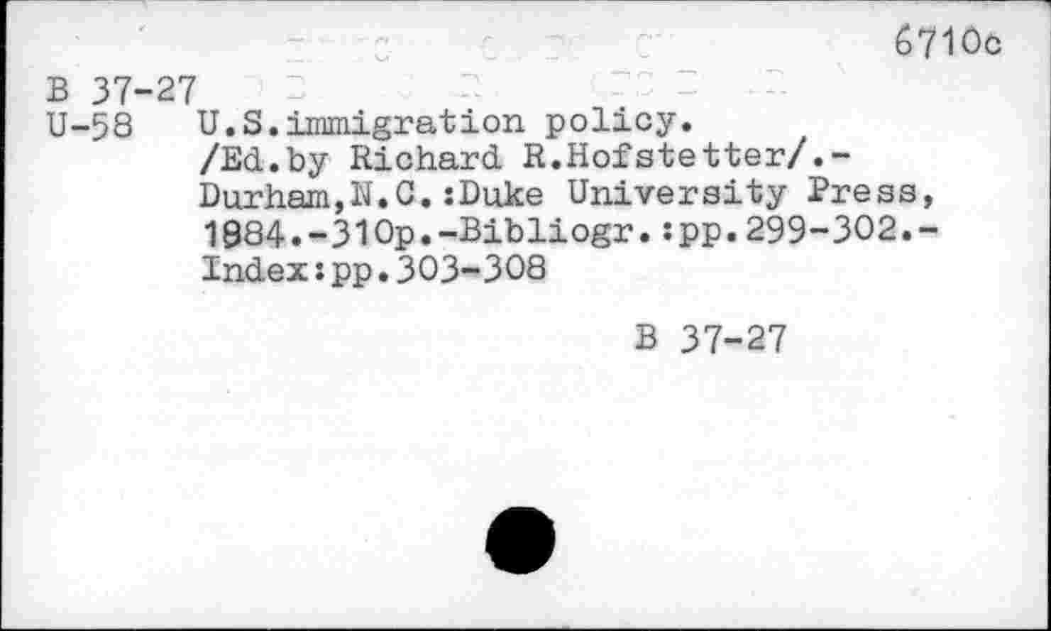 ﻿6710c
B 37-27
U-58 U.S.immigration policy.
/Ed.by Richard R.Hofstetter/.-
Durham,N.0.:Duke University Press, 1884.-310p.-Bibliogr.:pp.299-302.-Index:pp.303-308
B 37-27